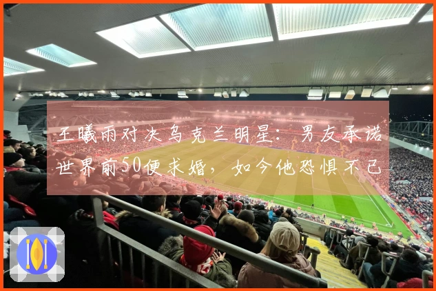 王曦雨对决乌克兰明星：男友承诺世界前50便求婚，如今他恐惧不已